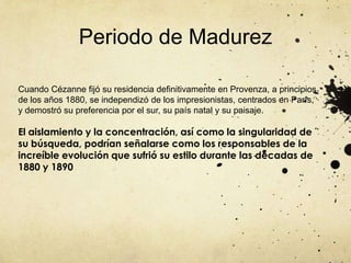 Periodo de MadurezCuando Cézanne fijó su residencia definitivamente en Provenza, a principios de los años 1880, se independizó de los impresionistas, centrados en París, y demostró su preferencia por el sur, su país natal y su paisaje.El aislamiento y la concentración, así como la singularidad de su búsqueda, podrían señalarse como los responsables de la increíble evolución que sufrió su estilo durante las décadas de 1880 y 1890