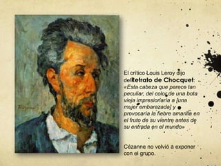 El crítico Louis Leroy dijo delRetrato de Chocquet: «Esta cabeza que parece tan peculiar, del color de una bota vieja impresionaría a [una mujer embarazada] y provocaría la fiebre amarilla en el fruto de su vientre antes de su entrada en el mundo»Cézanne no volvió a exponer con el grupo. 