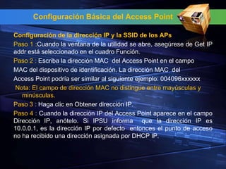 Configuración Básica del Access Point

Configuración de la dirección IP y la SSID de los APs
Paso 1 :Cuando la ventana de la utilidad se abre, asegúrese de Get IP
addr está seleccionado en el cuadro Función.
Paso 2 : Escriba la dirección MAC del Access Point en el campo
MAC del dispositivo de identificación. La dirección MAC del
Access Point podría ser similar al siguiente ejemplo: 004096xxxxxx
Nota: El campo de dirección MAC no distingue entre mayúsculas y
   minúsculas.
Paso 3 : Haga clic en Obtener dirección IP.
Paso 4 : Cuando la dirección IP del Access Point aparece en el campo
Dirección IP, anótelo. Si IPSU informa que la dirección IP es
10.0.0.1, es la dirección IP por defecto entonces el punto de acceso
no ha recibido una dirección asignada por DHCP IP.
 