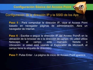 Configuración Básica del Access Point

Configuración de la dirección IP y la SSID de los Aps

  Paso 5 : Para comprobar la dirección IP, vaya al Access Point
  basado en navegador páginas de administración. Abra un
  navegador de Internet.

  Paso 6 : Escriba o pegue la dirección IP del Access PointÂ en la
  ubicación de la browser de o la dirección de campo. (Si usted utiliza
  Netscape,      el    campo       está     marcado     Netsite       o
  Ubicación: si usted está usando el Explorador de Microsoft, el
  campo tiene la etiqueta de dirección).

  Paso 7: Pulse Enter . La página de inicio de Access Point aparece.
 