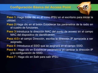 Configuración Básica del Access Point


Paso 1: Haga doble clic en el icono IPSU en el escritorio para iniciar la
utilidad.
Paso 2:Haga clic en el botón Establecer los parámetros de la radio en
    el cuadro de funciones.
Paso 3:Introduzca la dirección MAC del punto de acceso en el campo
    MAC del dispositivo de identificación.
Paso 4:En el campo Dirección, escriba la dirección IP apropiada a ser
    asignado.
Paso 5 :Introduzca el SSID que se asignará en el campo SSID.
Paso 6 : Haga clic en Establecer parámetros yo cambiar la dirección IP
    y la configuración de SSID.
Paso 7 : Haga clic en Salir para salir IPSU.
 