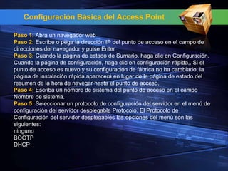 Configuración Básica del Access Point

Paso 1: Abra un navegador web
Paso 2: Escribe o pega la dirección IP del punto de acceso en el campo de
direcciones del navegador y pulse Enter
Paso 3: Cuando la página de estado de Sumario, haga clic en Configuración.
Cuando la página de configuración, haga clic en configuración rápida,. Si el
punto de acceso es nuevo y su configuración de fábrica no ha cambiado, la
página de instalación rápida aparecerá en lugar de la página de estado del
resumen de la hora de navegar hasta el punto de acceso.
Paso 4: Escriba un nombre de sistema del punto de acceso en el campo
Nombre de sistema.
Paso 5: Seleccionar un protocolo de configuración del servidor en el menú de
configuración del servidor desplegable Protocolo. El Protocolo de
Configuración del servidor desplegables las opciones del menú son las
siguientes:
ninguno
BOOTP
DHCP
 