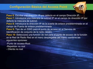 Configuración Básica del Access Point

Paso 6: Escriba una dirección IP por defecto en el campo Dirección IP.
Paso 7: Introduzca una máscara de subred IP en el campo de dirección IP por
defecto la máscara de subred.
Paso 8: Introduzca la dirección IP de la puerta de enlace predeterminada en el
campo de Puerta de enlace predeterminada
Paso 9: Tipo de un SSID para el punto de acceso en el Servicio de
Identificación de conjunto de la radio (SSID)
Paso 10 :Seleccione una función de red para el punto de acceso de la función
en la Red de Radio Red en el menú desplegable del menú. contiene las
siguientes opciones:
-Punto de acceso-Root
-Repetidor no root
- Cliente no root
 