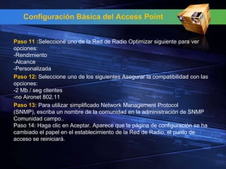 Configuración Básica del Access Point


Paso 11 :Seleccione uno de la Red de Radio Optimizar siguiente para ver
opciones:
-Rendimiento
-Alcance
-Personalizada
Paso 12: Seleccione uno de los siguientes Asegurar la compatibilidad con las
opciones:
-2 Mb / seg clientes
-no Aironet 802.11
Paso 13: Para utilizar simplificado Network Management Protocol
(SNMP), escriba un nombre de la comunidad en la administración de SNMP
Comunidad campo..
Paso 14: Haga clic en Aceptar. Aparece que la página de configuración se ha
cambiado el papel en el establecimiento de la Red de Radio, el punto de
acceso se reiniciará.
 