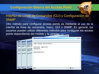Configuración Básica del Access Point

Interfaz de Línea de Comandos (CLI) y Configuración de
SNMP
Otro método para configurar access points es mediante el uso de la
interfaz de línea de comandos, menú, GUI o SNMP. En general, los
usuarios pueden utilizar diferentes métodos para configurar los access
points dependiendo del modelo y la versión.
 