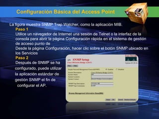 Configuración Básica del Access Point

La figura muestra SNMP Trap Watcher, como la aplicación MIB.
    Paso 1
    Utilice un navegador de Internet una sesión de Telnet o la interfaz de la
    consola para abrir la página Configuración rápida en el sistema de gestión
    de acceso punto de
    Desde la página Configuración, hacer clic sobre el botón SNMP ubicado en
    los Servicios
    Paso 2
    Después de SNMP se ha
   configurado, puede utilizar
   la aplicación estándar de
   gestión SNMP el fin de
     configurar el AP.
 