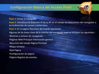Configuración Básica del Access Point


Paso 1: Iniciar el navegador
Paso 2: Introduzca la dirección IP de la AP en el campo de direcciones del navegador o
en la dirección de campo y pulse Intro
Paso 3 :En la página Resumen del estado aparecerá
Algunas de las áreas clave de la interfaz del navegador web se incluyen las siguientes :
•Botones y enlaces de navegación
•Páginas Web Principal Información general
•Resumen del estado Página Principal
•Mapa ventana
•Red Página
•Configuración de página
•Página Registro de eventos
 