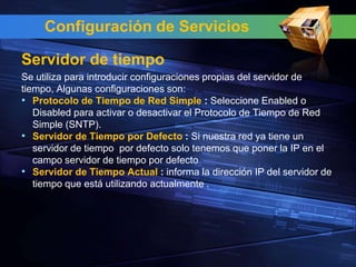 Configuración de Servicios

Servidor de tiempo
Se utiliza para introducir configuraciones propias del servidor de
tiempo, Algunas configuraciones son:
• Protocolo de Tiempo de Red Simple : Seleccione Enabled o
   Disabled para activar o desactivar el Protocolo de Tiempo de Red
   Simple (SNTP).
• Servidor de Tiempo por Defecto : Si nuestra red ya tiene un
   servidor de tiempo por defecto solo tenemos que poner la IP en el
   campo servidor de tiempo por defecto
• Servidor de Tiempo Actual : informa la dirección IP del servidor de
   tiempo que está utilizando actualmente .
 
