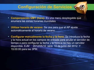 Configuración de Servicios

• Compensación GMT (hora): Es una menú desplegable que
  enumera las zonas horarias mundiales

• Utilizar horario de verano: Se usa para que el AP ajuste
  automáticamente al horario de verano.

• Configurar manualmente la fecha y la hora: Se introduce la fecha
  y la hora actual en los campos de entrada para anular el servidor de
  tiempo o para configurar la fecha y la hora si no hay un servidor
  disponible. EJM 2012/05/10 será 10 de junio del 2012 Y
  15:00:00 para las 3PM.
 