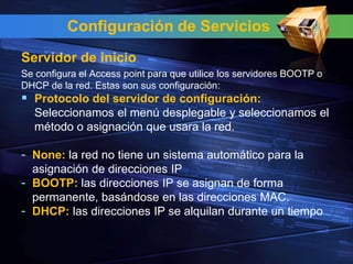 Configuración de Servicios
Servidor de inicio
Se configura el Access point para que utilice los servidores BOOTP o
DHCP de la red. Estas son sus configuración:
 Protocolo del servidor de configuración:
  Seleccionamos el menú desplegable y seleccionamos el
  método o asignación que usara la red.

- None: la red no tiene un sistema automático para la
  asignación de direcciones IP
- BOOTP: las direcciones IP se asignan de forma
  permanente, basándose en las direcciones MAC.
- DHCP: las direcciones IP se alquilan durante un tiempo
 