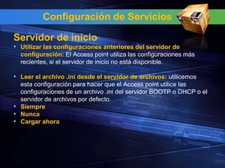 Configuración de Servicios

Servidor de inicio
• Utilizar las configuraciones anteriores del servidor de
  configuración: El Access point utiliza las configuraciones más
  recientes, si el servidor de inicio no está disponible.

• Leer el archivo .ini desde el servidor de archivos: utilicemos
  esta configuración para hacer que el Access point utilice las
  configuraciones de un archivo .ini del servidor BOOTP o DHCP o el
  servidor de archivos por defecto.
• Siempre
• Nunca
• Cargar ahora
 