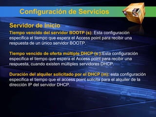 Configuración de Servicios
Servidor de inicio
Tiempo vencido del servidor BOOTP (s): Esta configuración
especifica el tiempo que espera el Access point para recibir una
respuesta de un único servidor BOOTP.

Tiempo vencido de oferta múltiple DHCP (s ):Esta configuración
especifica el tiempo que espera el Access point para recibir una
respuesta, cuando existen múltiples servidores DHCP.

Duración del alquiler solicitado por el DHCP (m): esta configuración
especifica el tiempo que el access point solicita para el alquiler de la
dirección IP del servidor DHCP.
 
