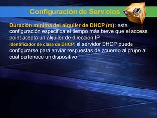 Configuración de Servicios
Duración mínima del alquiler de DHCP (m): esta
configuración especifica el tiempo más breve que el access
point acepta un alquiler de dirección IP
Identificador de clase de DHCP: el servidor DHCP puede
configurarse para enviar respuestas de acuerdo al grupo al
cual pertenece un dispositivo
 