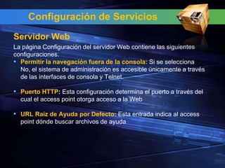 Configuración de Servicios
Servidor Web
La página Configuración del servidor Web contiene las siguientes
configuraciones.
• Permitir la navegación fuera de la consola: Si se selecciona
  No, el sistema de administración es accesible únicamente a través
  de las interfaces de consola y Telnet.

• Puerto HTTP: Esta configuración determina el puerto a través del
  cual el access point otorga acceso a la Web

• URL Raíz de Ayuda por Defecto: Esta entrada indica al access
  point dónde buscar archivos de ayuda
 
