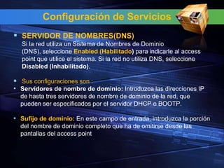 Configuración de Servicios
 SERVIDOR DE NOMBRES(DNS)
  Si la red utiliza un Sistema de Nombres de Dominio
  (DNS), seleccione Enabled (Habilitado) para indicarle al access
  point que utilice el sistema. Si la red no utiliza DNS, seleccione
  Disabled (Inhabilitado).

 Sus configuraciones son :
• Servidores de nombre de dominio: Introduzca las direcciones IP
  de hasta tres servidores de nombre de dominio de la red, que
  pueden ser especificados por el servidor DHCP o BOOTP.

• Sufijo de dominio: En este campo de entrada, introduzca la porción
  del nombre de dominio completo que ha de omitirse desde las
  pantallas del access point
 