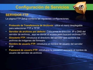 Configuración de Servicios
SERVIDOR FTP
La página FTP Setup contiene las siguientes configuraciones:

• Protocolo de Transferencia de Archivos: utilice el menú desplegable
    para seleccionar FTP o TFTP.
•   Servidor de archivos por defecto: Colocamos la dirección IP o DNS del
    servidor de archivos , aquí es donde el access point buscará archivos FTP.
•   Directorio FTP: introduzca el directorio del servidor que contiene los
    archivos de imágenes del firmware.
•   Nombre de usuario FTP: introduzca el nombre de usuario del servidor
    FTP
•   Password de usuario FTP: introduzca la password asociada al nombre de
    usuario del servidor de archivos
 