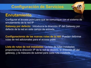 Configuración de Servicios

Enrutamiento
Configurar el access point para que se comunique con el sistema de
enrutamiento de la red IP
Gateway por defecto: Introduzca la dirección IP del Gateway por
defecto de la red en este campo de entrada.

Configuraciones de las nuevas rutas de la red: Pueden definirse
rutas de red adicionales para el access point

Lista de rutas de red instaladas: La lista de rutas instaladas
proporciona la dirección IP de la red de destino, la dirección IP del
gateway, y la máscara de subred para cada ruta instalada.
 