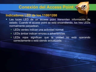 Conexión del Access Point
Indicadores LED de los 1100/1200
 Las luces LED de un access point transmiten información de
  estado. Cuando el access point se está encendiendo, los tres LEDs
  normalmente parpadean.
    LEDs verdes indican una actividad normal.
    LEDs ámbar indican errores o advertencias.
    LEDs rojos significan que la unidad no está operando
     correctamente o está siendo actualizada.
 
