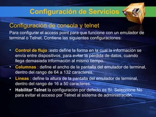 Configuración de Servicios
Configuración de consola y telnet
Para configurar el access point para que funcione con un emulador de
terminal o Telnet. Contiene las siguientes configuraciones:

• Control de flujo :esto define la forma en la cual la información se
  envía entre dispositivos, para evitar la pérdida de datos, cuando
  llega demasiada información al mismo tiempo.
• Columnas : define el ancho de la pantalla del emulador de terminal,
  dentro del rango de 64 a 132 caracteres.
• Líneas : define la altura de la pantalla del emulador de terminal,
  dentro del rango de 16 a 50 caracteres.
• Habilitar Telnet la configuración por defecto es Sí. Seleccione No
  para evitar el acceso por Telnet al sistema de administración.
 