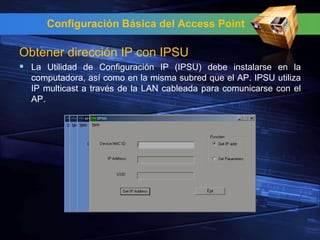 Configuración Básica del Access Point

Obtener dirección IP con IPSU
 La Utilidad de Configuración IP (IPSU) debe instalarse en la
  computadora, así como en la misma subred que el AP. IPSU utiliza
  IP multicast a través de la LAN cableada para comunicarse con el
  AP.
 