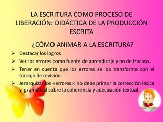 LA ESCRITURA COMO PROCESO DE
LIBERACIÓN: DIDÁCTICA DE LA PRODUCCIÓN
ESCRITA
¿CÓMO ANIMAR A LA ESCRITURA?
 Destacar los logros
 Ver los errores como fuente de aprendizaje y no de fracaso.
 Tener en cuenta que los errores se los transforma con el
trabajo de revisión.
 Jerarquizar los «errores»: no debe primar la corrección léxica
y gramatical sobre la coherencia y adecuación textual.
 