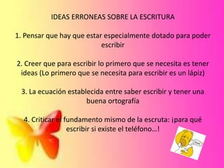 IDEAS ERRONEAS SOBRE LA ESCRITURA
1. Pensar que hay que estar especialmente dotado para poder
escribir
2. Creer que para escribir lo primero que se necesita es tener
ideas (Lo primero que se necesita para escribir es un lápiz)
3. La ecuación establecida entre saber escribir y tener una
buena ortografía
4. Criticar el fundamento mismo de la escruta: ¡para qué
escribir si existe el teléfono…!
 