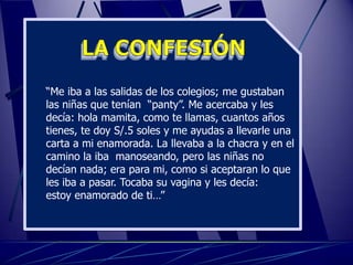 “Me iba a las salidas de los colegios; me gustaban
las niñas que tenían “panty”. Me acercaba y les
decía: hola mamita, como te llamas, cuantos años
tienes, te doy S/.5 soles y me ayudas a llevarle una
carta a mi enamorada. La llevaba a la chacra y en el
camino la iba manoseando, pero las niñas no
decían nada; era para mi, como si aceptaran lo que
les iba a pasar. Tocaba su vagina y les decía:
estoy enamorado de ti…”
 