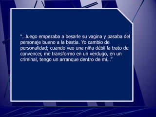 “…luego empezaba a besarle su vagina y pasaba del
personaje bueno a la bestia. Yo cambio de
personalidad; cuando veo una niña débil la trato de
convencer, me transformo en un verdugo, en un
criminal, tengo un arranque dentro de mi…”
 
