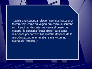 “…tenia una segunda relación con ella, hasta una
tercera vez; como su vagina era chica, la sentaba
en mi encima; después me venía el deseo de
matarla; la colocaba “boca abajo” para tener
relaciones por “atrás”. Las mataba después de la
relación sexual; enumeraba a mis víctimas,
quería ser famoso…”
 