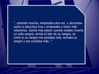 “…estando muerta, empezaba otra vez y alucinaba
como si estuviera viva y empezaba a tener más
relaciones. Sentía más placer cuando estaba muerta.
Le salía sangre, sentía el olor de su sangre, es
como si su sangre me excitaba más, tomaba su
sangre y me excitaba más…”
 