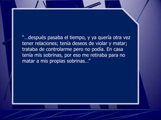 “…después pasaba el tiempo, y ya quería otra vez
tener relaciones; tenía deseos de violar y matar;
trataba de controlarme pero no podía. En casa
tenía mis sobrinas, por eso me retiraba para no
matar a mis propias sobrinas…”
 