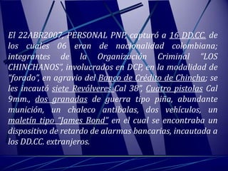 El 22ABR2007, PERSONAL PNP, capturó a 16 DD.CC. de
los cuales 06 eran de nacionalidad colombiana;
integrantes de la Organización Criminal “LOS
CHINCHANOS”, involucrados en DCP, en la modalidad de
“forado”, en agravio del Banco de Crédito de Chincha; se
les incautó siete Revólveres Cal 38”, Cuatro pistolas Cal
9mm., dos granadas de guerra tipo piña, abundante
munición, un chaleco antibalas, dos vehículos, un
maletín tipo “James Bond” en el cual se encontraba un
dispositivo de retardo de alarmas bancarias, incautada a
los DD.CC. extranjeros.
 