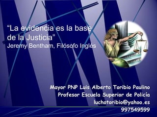 “La evidencia es la base
de la Justicia”
Jeremy Bentham, Filósofo Inglés




              Mayor PNP Luis Alberto Toribio Paulino
                Profesor Escuela Superior de Policía
                              luchotoribio@yahoo.es
                                         997549599
 