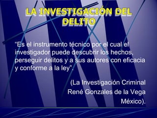 “Es el instrumento técnico por el cual el
investigador puede descubrir los hechos,
perseguir delitos y a sus autores con eficacia
y conforme a la ley”.

                   (La Investigación Criminal
                  René Gonzales de la Vega
                                     México).
 