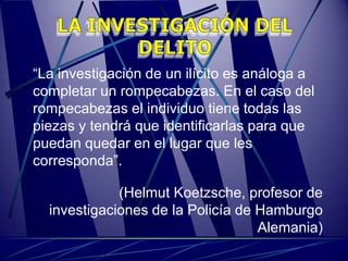 “La investigación de un ilícito es análoga a
completar un rompecabezas. En el caso del
rompecabezas el individuo tiene todas las
piezas y tendrá que identificarlas para que
puedan quedar en el lugar que les
corresponda”.

             (Helmut Koetzsche, profesor de
  investigaciones de la Policía de Hamburgo
                                   Alemania)
 