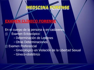 EXAMEN CLÍNICO FORENSE

En el cuerpo de la persona o en cadáveres.
 Examen Ectoscópico
       - Determinación de Lesiones
       - Otras Determinaciones
 Examen Preferencial
       - Ginecológico en Violación de la Libertad Sexual
       - Gíneco-obstétrico
 
