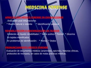 APRECIACIÓN MÉDICO FORENSE EN EXHUMACIONES
  Evaluación post inhumaciones
 * Muerte natural o violenta   * Identificación personal


REHABILITACIÓN O DIAFANIZACIÓN DE TEJIDOS
 Inhibición en líquido rehabilitador: * Ácido acético * Formol * Glicerina
 En tejidos momificados
 En problemas de identificación: * Manos * Dedos


PRONUNCIAMIENTO MÉDICO FORENSE
 Evaluación de documentos médicos (anamnesis, epicrisis), historias clínicas,
 protocolos de necropsia, en casos de malas prácticas médicas.
 
