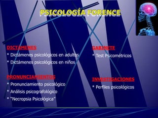 DICTÁMENES                             GABINETE
* Dictámenes psicológicos en adultos   * Test Psicométricos
* Dictámenes psicológicos en niños


PRONUNCIAMIENTOS
                                       INVESTIGACIONES
* Pronunciamiento psicológico
                                       * Perfiles psicológicos
* Análisis psicografológico
* “Necropsia Psicológica”
 