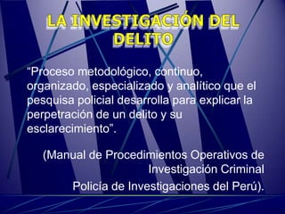 “Proceso metodológico, continuo,
organizado, especializado y analítico que el
pesquisa policial desarrolla para explicar la
perpetración de un delito y su
esclarecimiento”.

   (Manual de Procedimientos Operativos de
                      Investigación Criminal
       Policía de Investigaciones del Perú).
 