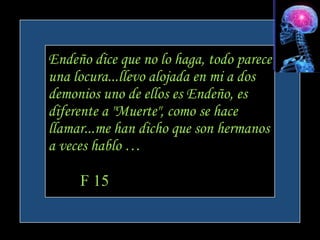 Endeño dice que no lo haga, todo parece
una locura...llevo alojada en mi a dos
demonios uno de ellos es Endeño, es
diferente a "Muerte", como se hace
llamar...me han dicho que son hermanos
a veces hablo …

     F 15
 