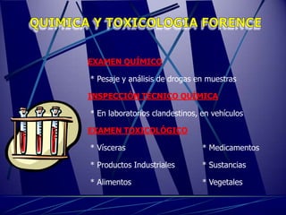 EXAMEN QUÍMICO

* Pesaje y análisis de drogas en muestras

INSPECCIÓN TÉCNICO QUÍMICA

* En laboratorios clandestinos, en vehículos

EXAMEN TOXICOLÓGICO

* Vísceras                      * Medicamentos

* Productos Industriales        * Sustancias

* Alimentos                     * Vegetales
 