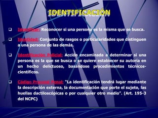    Identificar: Reconocer si una persona es la misma que se busca.

   Identidad: Conjunto de rasgos o particularidades que distinguen
    a una persona de las demás.

   Identificación Policial: Acción encaminada a determinar si una
    persona es la que se busca o se quiere establecer su autoría en
    un hecho delictuoso, basándose procedimientos técnicos-
    científicos.

   Código Procesal Penal: “La identificación tendrá lugar mediante
    la descripción externa, la documentación que porte el sujeto, las
    huellas dactiloscópicas o por cualquier otro medio”. (Art. 195-3
    del NCPC)
 