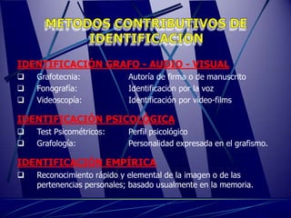 IDENTIFICACIÓN GRAFO - AUDIO - VISUAL
   Grafotecnia:            Autoría de firma o de manuscrito
   Fonografía:             Identificación por la voz
   Videoscopía:            Identificación por video-films

IDENTIFICACIÓN PSICOLÓGICA
   Test Psicométricos:     Perfil psicológico
   Grafología:             Personalidad expresada en el grafismo.

IDENTIFICACIÓN EMPÍRICA
   Reconocimiento rápido y elemental de la imagen o de las
    pertenencias personales; basado usualmente en la memoria.
 