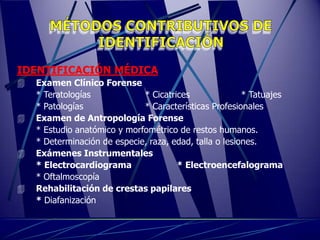IDENTIFICACIÓN MÉDICA
   Examen Clínico Forense
    * Teratologías            * Cicatrices               * Tatuajes
    * Patologías              * Características Profesionales
   Examen de Antropología Forense
    * Estudio anatómico y morfométrico de restos humanos.
    * Determinación de especie, raza, edad, talla o lesiones.
   Exámenes Instrumentales
    * Electrocardiograma               * Electroencefalograma
    * Oftalmoscopía
   Rehabilitación de crestas papilares
    * Diafanización
 