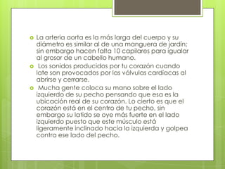 





La arteria aorta es la más larga del cuerpo y su
diámetro es similar al de una manguera de jardín;
sin embargo hacen falta 10 capilares para igualar
al grosor de un cabello humano.
Los sonidos producidos por tu corazón cuando
late son provocados por las válvulas cardíacas al
abrirse y cerrarse.
Mucha gente coloca su mano sobre el lado
izquierdo de su pecho pensando que esa es la
ubicación real de su corazón. Lo cierto es que el
corazón está en el centro de tu pecho, sin
embargo su latido se oye más fuerte en el lado
izquierdo puesto que este músculo está
ligeramente inclinado hacia la izquierda y golpea
contra ese lado del pecho.

 
