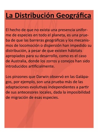 La Distribución Geográfica
El hecho de que no exista una presencia uniforme de especies en todo el planeta, es una prueba de que las barreras geográficas y los mecanismos de locomoción o dispersión han impedido su
distribución, a pesar de que existen hábitats
apropiados para su desarrollo, como es el caso
de Australia, donde los zorros y conejos han sido
introducidos artificialmente.
Los pinzones que Darwin observó en las Galápagos, por ejemplo, son una prueba más de las
adaptaciones evolutivas independientes a partir
de sus antecesores locales, dada la imposibilidad
de migración de esas especies.

 