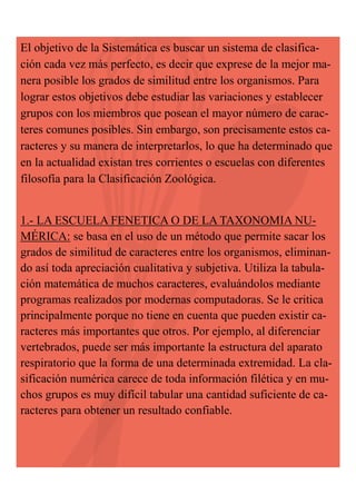El objetivo de la Sistemática es buscar un sistema de clasificación cada vez más perfecto, es decir que exprese de la mejor manera posible los grados de similitud entre los organismos. Para
lograr estos objetivos debe estudiar las variaciones y establecer
grupos con los miembros que posean el mayor número de caracteres comunes posibles. Sin embargo, son precisamente estos caracteres y su manera de interpretarlos, lo que ha determinado que
en la actualidad existan tres corrientes o escuelas con diferentes
filosofía para la Clasificación Zoológica.
1.- LA ESCUELA FENETICA O DE LA TAXONOMIA NUMÉRICA: se basa en el uso de un método que permite sacar los
grados de similitud de caracteres entre los organismos, eliminando así toda apreciación cualitativa y subjetiva. Utiliza la tabulación matemática de muchos caracteres, evaluándolos mediante
programas realizados por modernas computadoras. Se le critica
principalmente porque no tiene en cuenta que pueden existir caracteres más importantes que otros. Por ejemplo, al diferenciar
vertebrados, puede ser más importante la estructura del aparato
respiratorio que la forma de una determinada extremidad. La clasificación numérica carece de toda información filética y en muchos grupos es muy difícil tabular una cantidad suficiente de caracteres para obtener un resultado confiable.

 