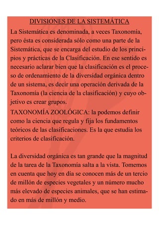 DIVISIONES DE LA SISTEMÁTICA
La Sistemática es denominada, a veces Taxonomía,
pero ésta es considerada sólo como una parte de la
Sistemática, que se encarga del estudio de los principios y prácticas de la Clasificación. En ese sentido es
necesario aclarar bien que la clasificación es el proceso de ordenamiento de la diversidad orgánica dentro
de un sistema, es decir una operación derivada de la
Taxonomía (la ciencia de la clasificación) y cuyo objetivo es crear grupos.
TAXONOMÍA ZOOLÓGICA: la podemos definir
como la ciencia que regula y fija los fundamentos
teóricos de las clasificaciones. Es la que estudia los
criterios de clasificación.
La diversidad orgánica es tan grande que la magnitud
de la tarea de la Taxonomía salta a la vista. Tomemos
en cuenta que hoy en día se conocen más de un tercio
de millón de especies vegetales y un número mucho
más elevado de especies animales, que se han estimado en más de millón y medio.

 
