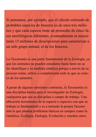 Si pensamos, por ejemplo, que el cálculo estimado de
probables especies de Insectos es de unos tres millones y que cada especie tiene un promedio de cinco fases morfológicas diferentes, eventualmente se necesitarán 15 millones de descripciones para caracterizar a
un sólo grupo animal, el de los Insectos.
La Taxonomía es una parte fundamental de la Zoología, ya
que los animales no pueden estudiarse hasta tanto no se
les identifique y es también sintética porque a través de su
proceso reúne, utiliza o complementa todo lo que se conoce de los animales.

A pesar de algunas opiniones contrarias, la Taxonomía es
una disciplina básica para el investigador en Zoología,
cualquiera que sea su disciplina o campo de trabajo. Una
ubicación taxonómica de la especie o especies con que se
trabaja es fundamental y es a menudo la propia Taxonomía la que plantea problemas básicos en campos como la
Genética, Ecología, Etología, Evolución y muchos otros.

 