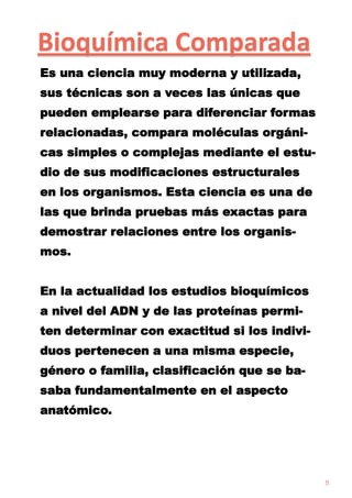 Bioquímica Comparada
Es una ciencia muy moderna y utilizada,
sus técnicas son a veces las únicas que
pueden emplearse para diferenciar formas

relacionadas, compara moléculas orgánicas simples o complejas mediante el estudio de sus modificaciones estructurales
en los organismos. Esta ciencia es una de
las que brinda pruebas más exactas para
demostrar relaciones entre los organismos.
En la actualidad los estudios bioquímicos
a nivel del ADN y de las proteínas permiten determinar con exactitud si los individuos pertenecen a una misma especie,
género o familia, clasificación que se basaba fundamentalmente en el aspecto
anatómico.

8

 